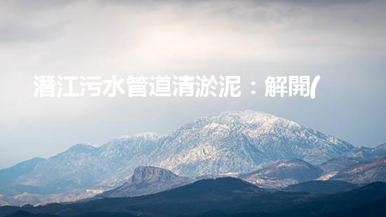 潛江污水管道清淤泥：解開(kāi)隱秘的黑暗，揭示城市背后的秘密！ - 副本